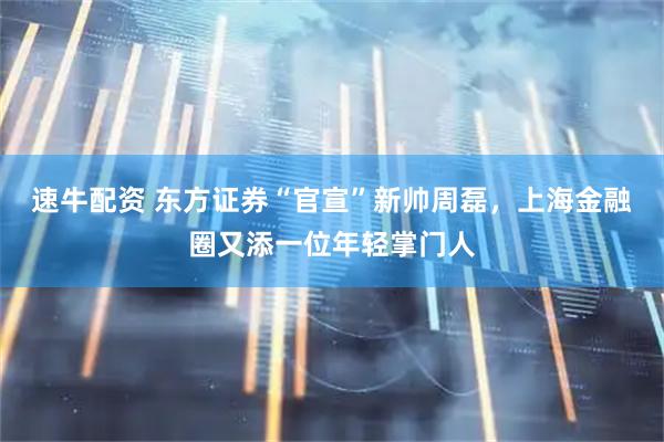 速牛配资 东方证券“官宣”新帅周磊，上海金融圈又添一位年轻掌门人