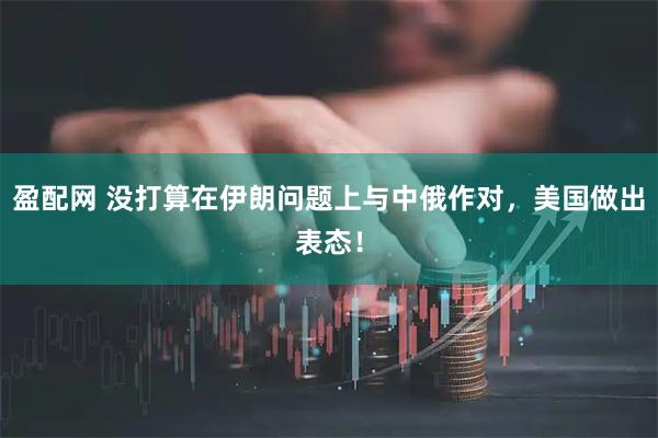 盈配网 没打算在伊朗问题上与中俄作对，美国做出表态！