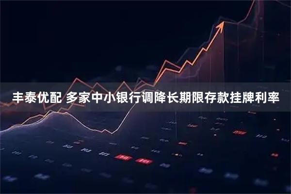 丰泰优配 多家中小银行调降长期限存款挂牌利率