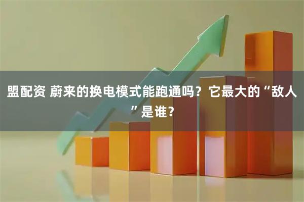 盟配资 蔚来的换电模式能跑通吗？它最大的“敌人”是谁？