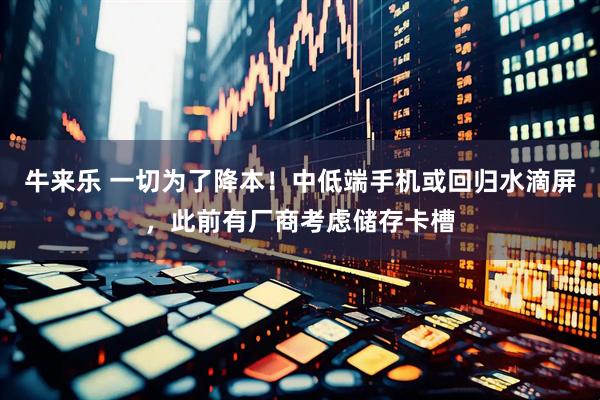 牛来乐 一切为了降本！中低端手机或回归水滴屏，此前有厂商考虑储存卡槽