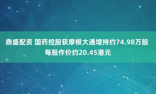 鼎盛配资 国药控股获摩根大通增持约74.98万股 每股作价约20.45港元