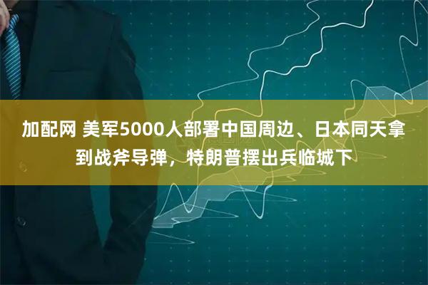 加配网 美军5000人部署中国周边、日本同天拿到战斧导弹，特朗普摆出兵临城下