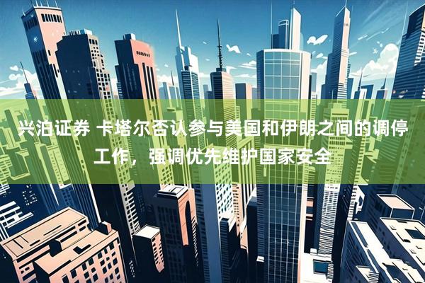 兴泊证券 卡塔尔否认参与美国和伊朗之间的调停工作，强调优先维护国家安全