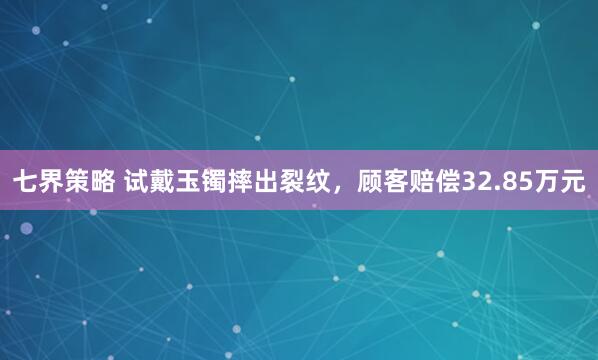 七界策略 试戴玉镯摔出裂纹，顾客赔偿32.85万元