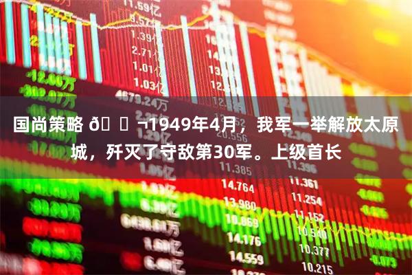 国尚策略 🌬1949年4月，我军一举解放太原城，歼灭了守敌第30军。上级首长