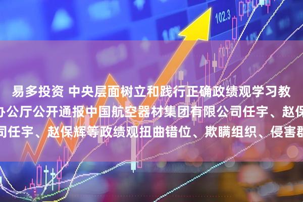 易多投资 中央层面树立和践行正确政绩观学习教育工作专班 中央纪委办公厅公开通报中国航空器材集团有限公司任宇、赵保辉等政绩观扭曲错位、欺瞒组织、侵害群众利益等问题