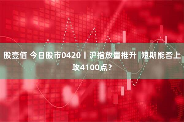 股壹佰 今日股市0420丨沪指放量推升  短期能否上攻4100点？