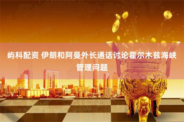 屿科配资 伊朗和阿曼外长通话讨论霍尔木兹海峡管理问题