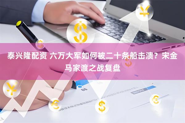 泰兴隆配资 六万大军如何被二十条船击溃？宋金马家渡之战复盘