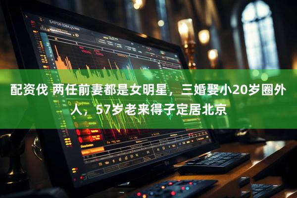 配资伐 两任前妻都是女明星，三婚娶小20岁圈外人，57岁老来得子定居北京