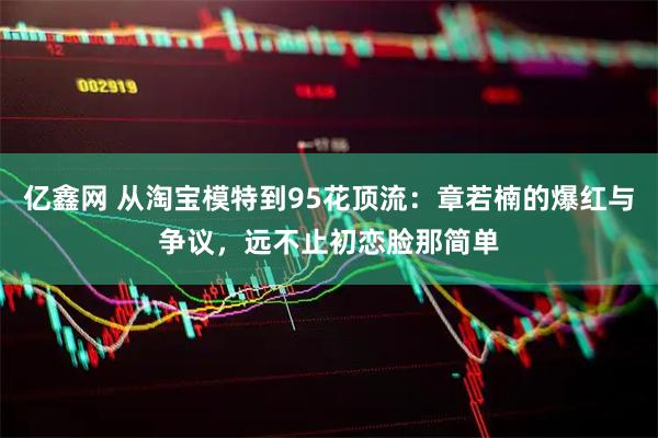 亿鑫网 从淘宝模特到95花顶流：章若楠的爆红与争议，远不止初恋脸那简单