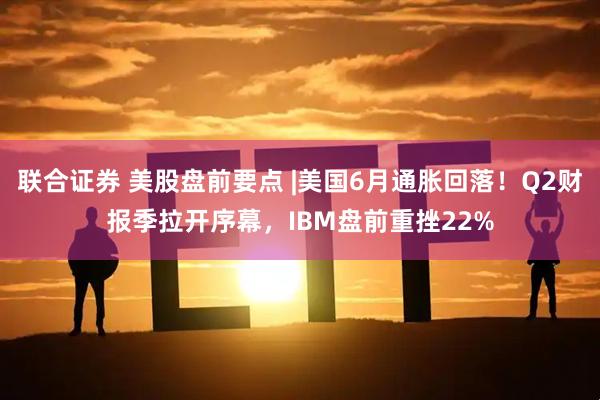 联合证券 美股盘前要点 |美国6月通胀回落！Q2财报季拉开序幕，IBM盘前重挫22%
