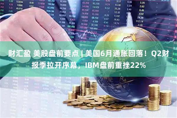 财汇盈 美股盘前要点 | 美国6月通胀回落！Q2财报季拉开序幕，IBM盘前重挫22%