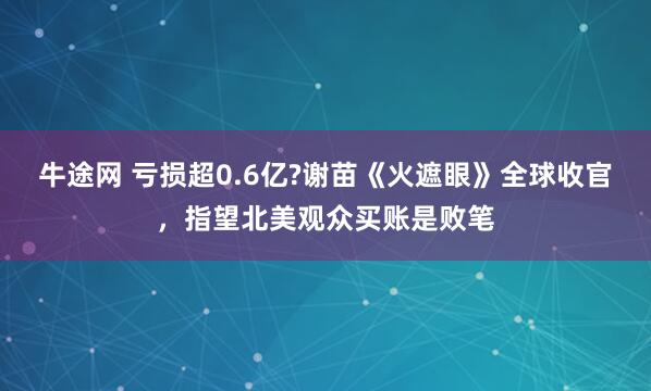 牛途网 亏损超0.6亿?谢苗《火遮眼》全球收官，指望北美观众买账是败笔