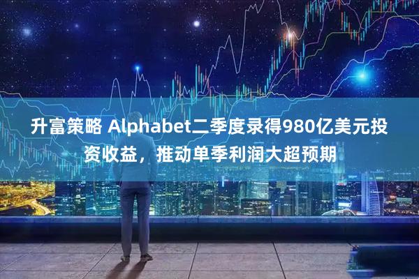 升富策略 Alphabet二季度录得980亿美元投资收益，推动单季利润大超预期