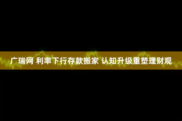 广瑞网 利率下行存款搬家 认知升级重塑理财观