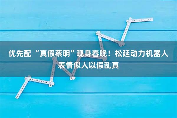 优先配 “真假蔡明”现身春晚！松延动力机器人表情似人以假乱真