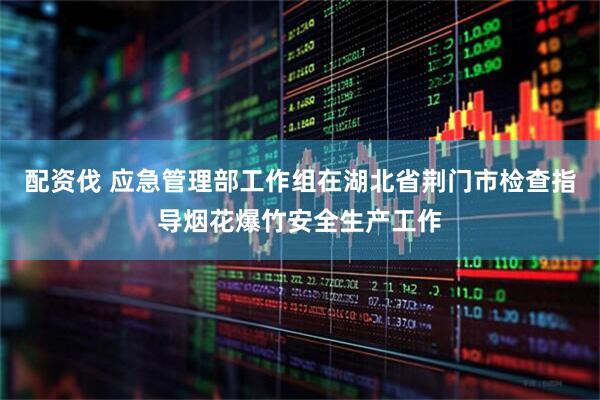 配资伐 应急管理部工作组在湖北省荆门市检查指导烟花爆竹安全生产工作