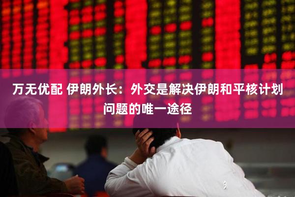 万无优配 伊朗外长:外交是解决伊朗和平核计划问题的唯一途径
