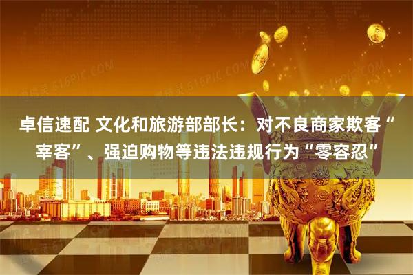 卓信速配 文化和旅游部部长：对不良商家欺客“宰客”、强迫购物等违法违规行为“零容忍”