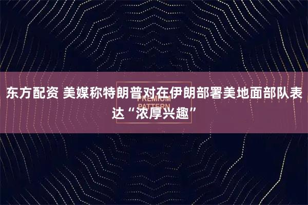 东方配资 美媒称特朗普对在伊朗部署美地面部队表达“浓厚兴趣”