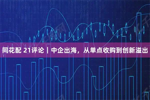 同花配 21评论｜中企出海，从单点收购到创新溢出