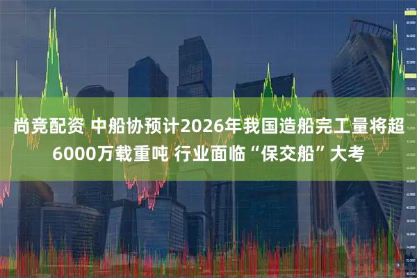 尚竞配资 中船协预计2026年我国造船完工量将超6000万载重吨 行业面临“保交船”大考