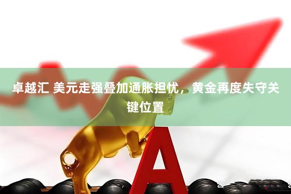 卓越汇 美元走强叠加通胀担忧，黄金再度失守关键位置