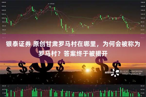 银泰证券 原创甘肃罗马村在哪里，为何会被称为罗马村？答案终于被揭开