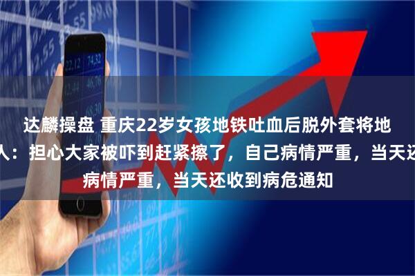 达麟操盘 重庆22岁女孩地铁吐血后脱外套将地板擦干，当事人：担心大家被吓到赶紧擦了，自己病情严重，当天还收到病危通知