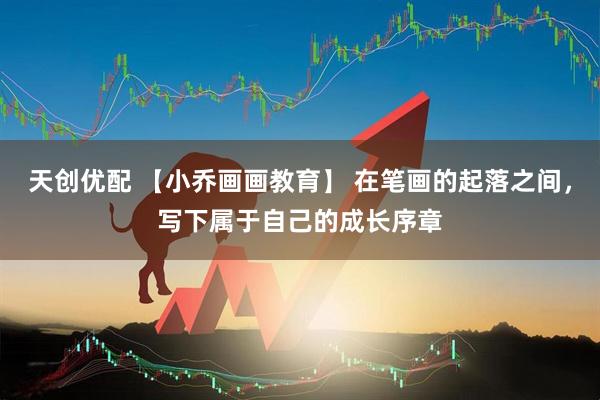 天创优配 【小乔画画教育】 在笔画的起落之间，写下属于自己的成长序章