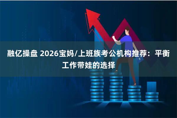 融亿操盘 2026宝妈/上班族考公机构推荐：平衡工作带娃的选择