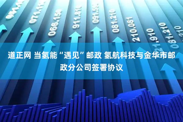 道正网 当氢能“遇见”邮政 氢航科技与金华市邮政分公司签署协议