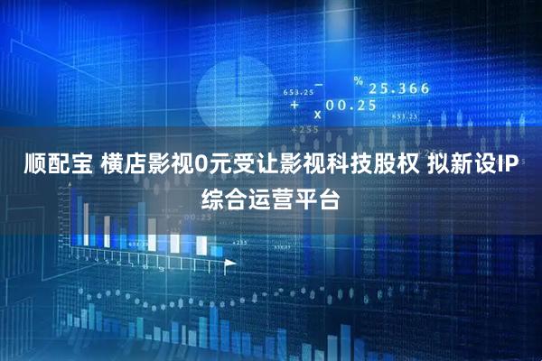 顺配宝 横店影视0元受让影视科技股权 拟新设IP综合运营平台