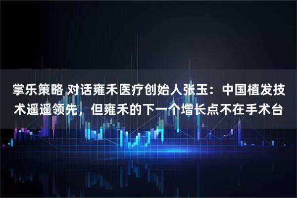 掌乐策略 对话雍禾医疗创始人张玉:中国植发技术遥遥领先,但雍禾的下一个增长点不在手术台