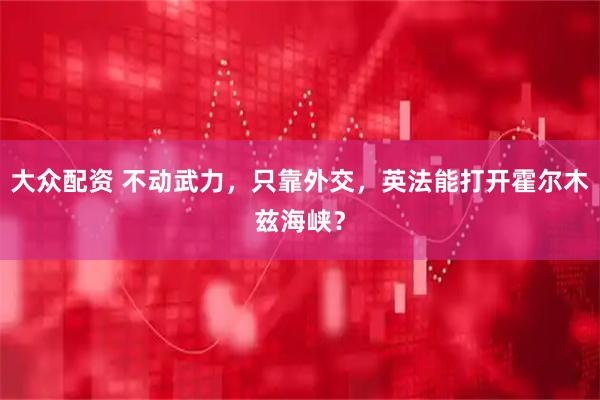 大众配资 不动武力,只靠外交,英法能打开霍尔木兹海峡?