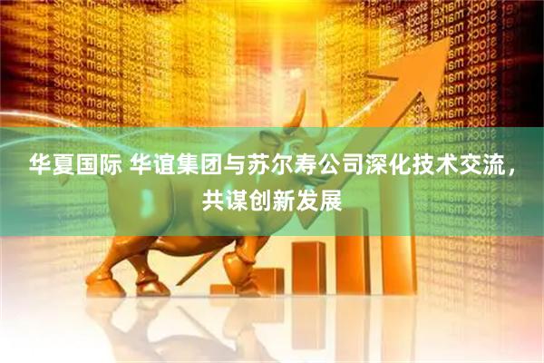 华夏国际 华谊集团与苏尔寿公司深化技术交流，共谋创新发展