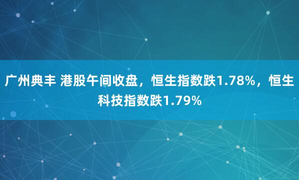 广州典丰 港股午间收盘，恒生指数跌1.78%，恒生科技指数跌1.79%
