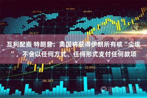 互利配资 特朗普：美国将获得伊朗所有核“尘埃”，不会以任何方式、任何形式支付任何款项