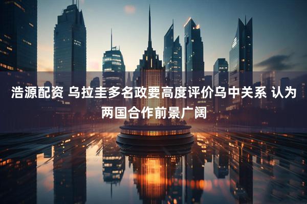 浩源配资 乌拉圭多名政要高度评价乌中关系 认为两国合作前景广阔