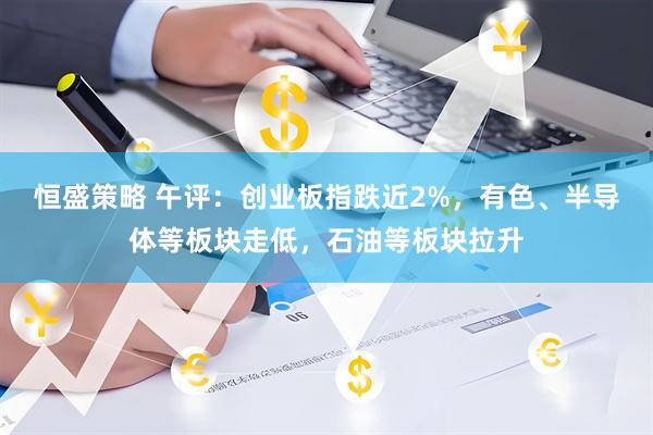 恒盛策略 午评：创业板指跌近2%，有色、半导体等板块走低，石油等板块拉升