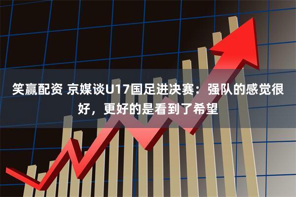 笑赢配资 京媒谈U17国足进决赛：强队的感觉很好，更好的是看到了希望