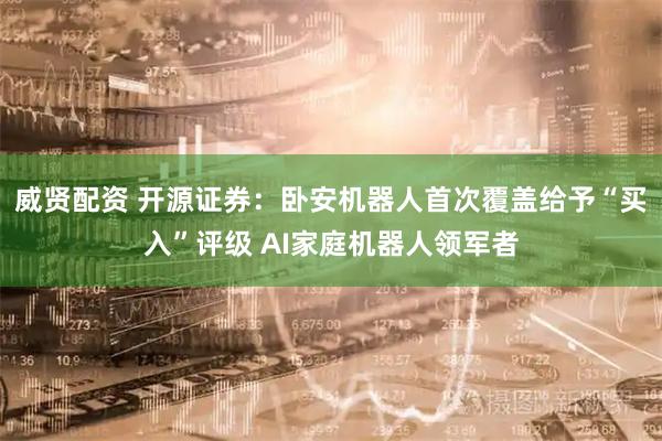 威贤配资 开源证券：卧安机器人首次覆盖给予“买入”评级 AI家庭机器人领军者