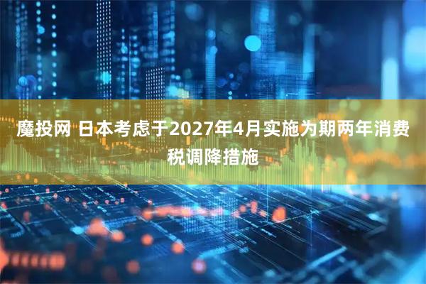 魔投网 日本考虑于2027年4月实施为期两年消费税调降措施