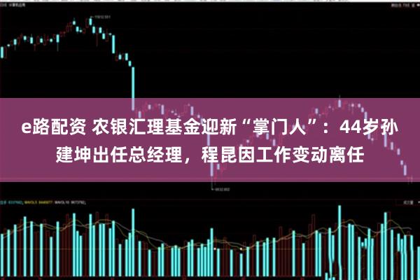 e路配资 农银汇理基金迎新“掌门人”：44岁孙建坤出任总经理，程昆因工作变动离任