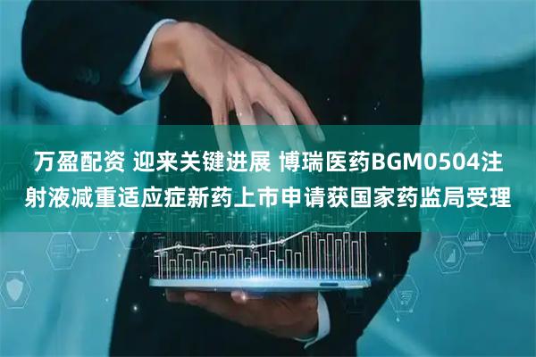 万盈配资 迎来关键进展 博瑞医药BGM0504注射液减重适应症新药上市申请获国家药监局受理