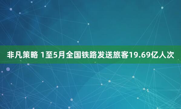 非凡策略 1至5月全国铁路发送旅客19.69亿人次