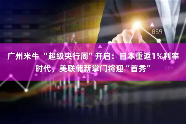 广州米牛 “超级央行周”开启：日本重返1%利率时代，美联储新掌门将迎“首秀”