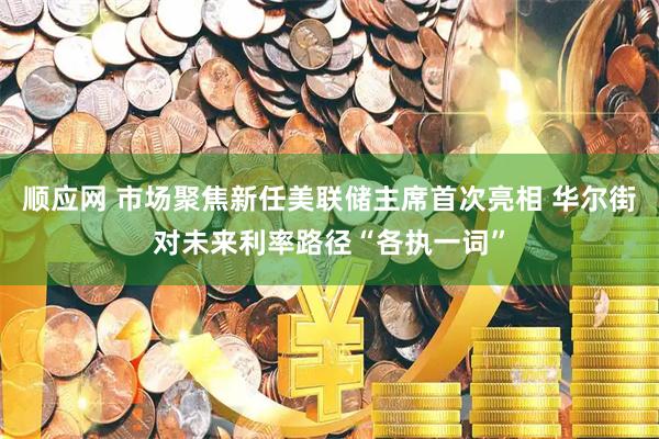 顺应网 市场聚焦新任美联储主席首次亮相 华尔街对未来利率路径“各执一词”